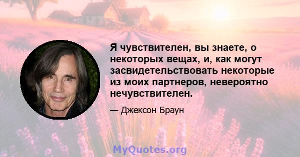 Я чувствителен, вы знаете, о некоторых вещах, и, как могут засвидетельствовать некоторые из моих партнеров, невероятно нечувствителен.