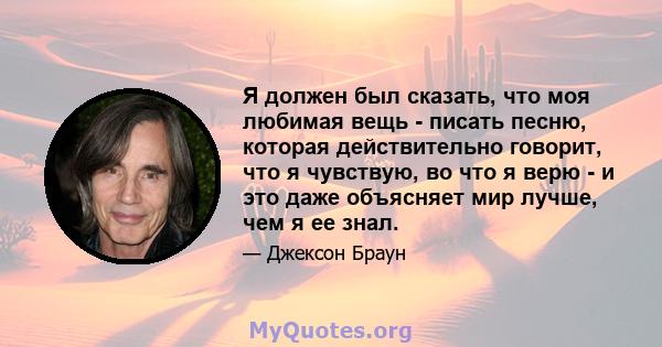 Я должен был сказать, что моя любимая вещь - писать песню, которая действительно говорит, что я чувствую, во что я верю - и это даже объясняет мир лучше, чем я ее знал.