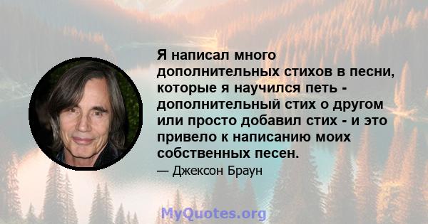 Я написал много дополнительных стихов в песни, которые я научился петь - дополнительный стих о другом или просто добавил стих - и это привело к написанию моих собственных песен.