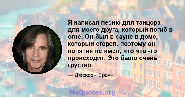 Я написал песню для танцора для моего друга, который погиб в огне. Он был в сауне в доме, который сгорел, поэтому он понятия не имел, что что -то происходит. Это было очень грустно.