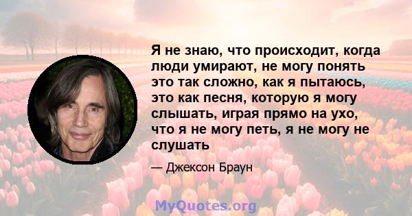 Я не знаю, что происходит, когда люди умирают, не могу понять это так сложно, как я пытаюсь, это как песня, которую я могу слышать, играя прямо на ухо, что я не могу петь, я не могу не слушать