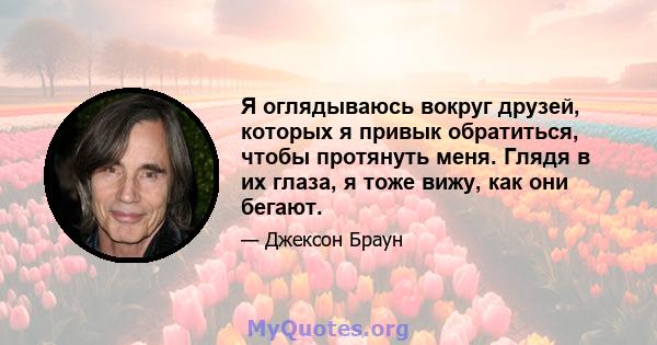 Я оглядываюсь вокруг друзей, которых я привык обратиться, чтобы протянуть меня. Глядя в их глаза, я тоже вижу, как они бегают.