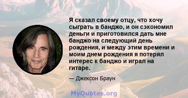 Я сказал своему отцу, что хочу сыграть в банджо, и он сэкономил деньги и приготовился дать мне банджо на следующий день рождения, и между этим времени и моим днем ​​рождения я потерял интерес к банджо и играл на гитаре.