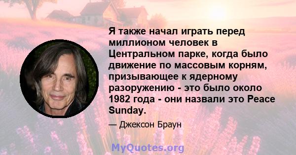 Я также начал играть перед миллионом человек в Центральном парке, когда было движение по массовым корням, призывающее к ядерному разоружению - это было около 1982 года - они назвали это Peace Sunday.