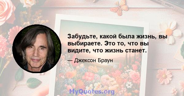 Забудьте, какой была жизнь, вы выбираете. Это то, что вы видите, что жизнь станет.