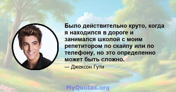 Было действительно круто, когда я находился в дороге и занимался школой с моим репетитором по скайпу или по телефону, но это определенно может быть сложно.