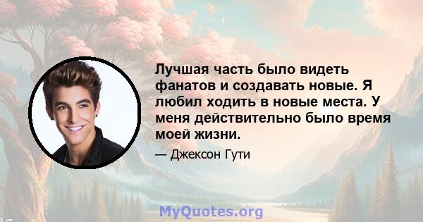 Лучшая часть было видеть фанатов и создавать новые. Я любил ходить в новые места. У меня действительно было время моей жизни.