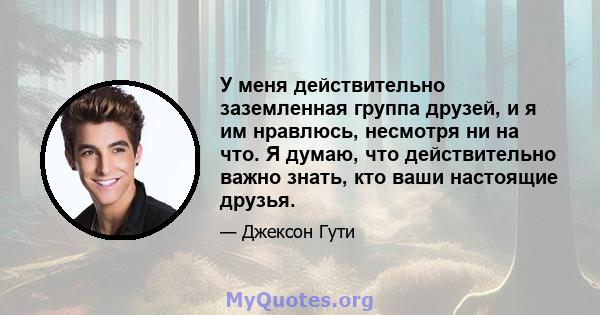 У меня действительно заземленная группа друзей, и я им нравлюсь, несмотря ни на что. Я думаю, что действительно важно знать, кто ваши настоящие друзья.