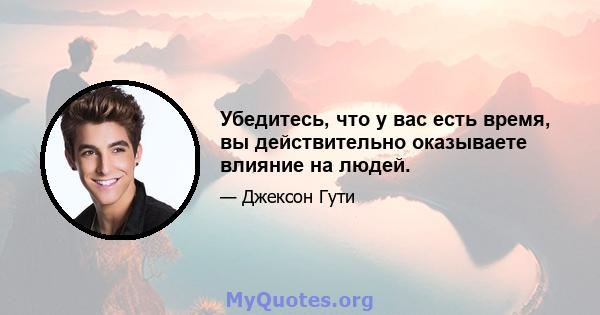 Убедитесь, что у вас есть время, вы действительно оказываете влияние на людей.