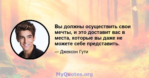 Вы должны осуществить свои мечты, и это доставит вас в места, которые вы даже не можете себе представить.