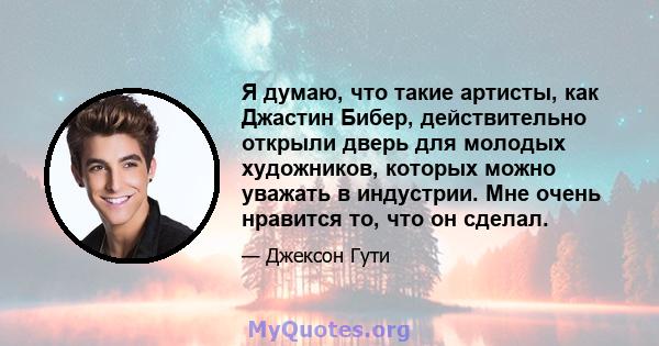 Я думаю, что такие артисты, как Джастин Бибер, действительно открыли дверь для молодых художников, которых можно уважать в индустрии. Мне очень нравится то, что он сделал.