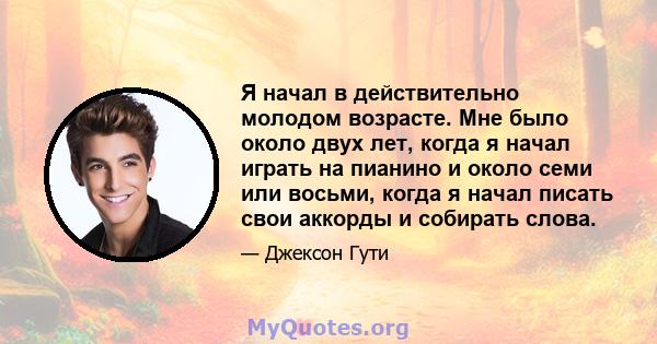 Я начал в действительно молодом возрасте. Мне было около двух лет, когда я начал играть на пианино и около семи или восьми, когда я начал писать свои аккорды и собирать слова.