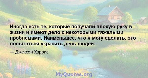 Иногда есть те, которые получали плохую руку в жизни и имеют дело с некоторыми тяжелыми проблемами. Наименьшее, что я могу сделать, это попытаться украсить день людей.