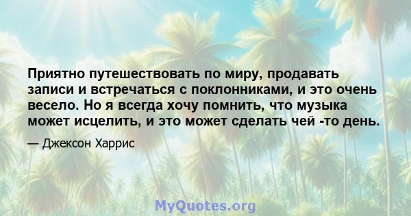 Приятно путешествовать по миру, продавать записи и встречаться с поклонниками, и это очень весело. Но я всегда хочу помнить, что музыка может исцелить, и это может сделать чей -то день.