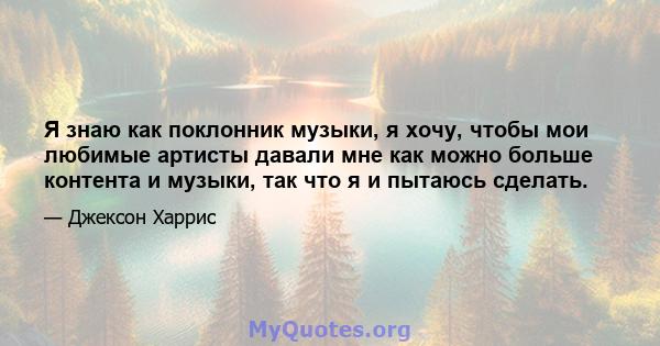 Я знаю как поклонник музыки, я хочу, чтобы мои любимые артисты давали мне как можно больше контента и музыки, так что я и пытаюсь сделать.