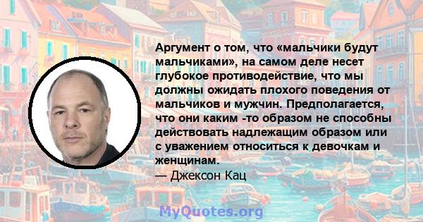 Аргумент о том, что «мальчики будут мальчиками», на самом деле несет глубокое противодействие, что мы должны ожидать плохого поведения от мальчиков и мужчин. Предполагается, что они каким -то образом не способны