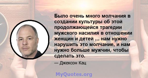 Было очень много молчания в создании культуры об этой продолжающейся трагедии мужского насилия в отношении женщин и детей ... нам нужно нарушить это молчание, и нам нужно больше мужчин, чтобы сделать это.