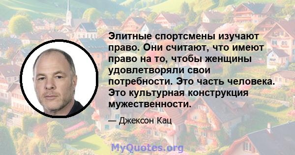 Элитные спортсмены изучают право. Они считают, что имеют право на то, чтобы женщины удовлетворяли свои потребности. Это часть человека. Это культурная конструкция мужественности.