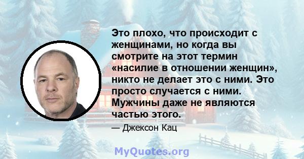 Это плохо, что происходит с женщинами, но когда вы смотрите на этот термин «насилие в отношении женщин», никто не делает это с ними. Это просто случается с ними. Мужчины даже не являются частью этого.