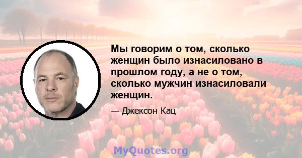 Мы говорим о том, сколько женщин было изнасиловано в прошлом году, а не о том, сколько мужчин изнасиловали женщин.