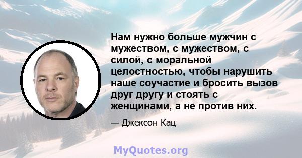 Нам нужно больше мужчин с мужеством, с мужеством, с силой, с моральной целостностью, чтобы нарушить наше соучастие и бросить вызов друг другу и стоять с женщинами, а не против них.