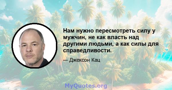 Нам нужно пересмотреть силу у мужчин, не как власть над другими людьми, а как силы для справедливости.