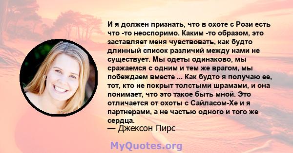 И я должен признать, что в охоте с Рози есть что -то неоспоримо. Каким -то образом, это заставляет меня чувствовать, как будто длинный список различий между нами не существует. Мы одеты одинаково, мы сражаемся с одним и 