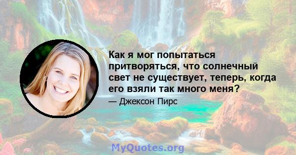 Как я мог попытаться притворяться, что солнечный свет не существует, теперь, когда его взяли так много меня?