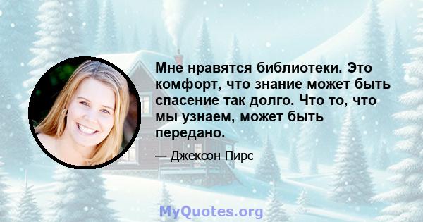 Мне нравятся библиотеки. Это комфорт, что знание может быть спасение так долго. Что то, что мы узнаем, может быть передано.