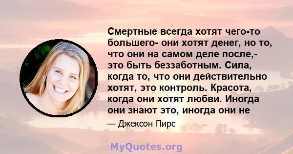 Смертные всегда хотят чего-то большего- они хотят денег, но то, что они на самом деле после,- это быть беззаботным. Сила, когда то, что они действительно хотят, это контроль. Красота, когда они хотят любви. Иногда они