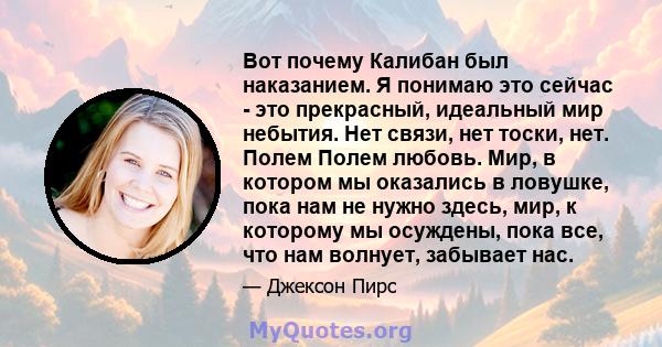 Вот почему Калибан был наказанием. Я понимаю это сейчас - это прекрасный, идеальный мир небытия. Нет связи, нет тоски, нет. Полем Полем любовь. Мир, в котором мы оказались в ловушке, пока нам не нужно здесь, мир, к