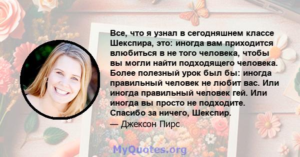 Все, что я узнал в сегодняшнем классе Шекспира, это: иногда вам приходится влюбиться в не того человека, чтобы вы могли найти подходящего человека. Более полезный урок был бы: иногда правильный человек не любит вас. Или 