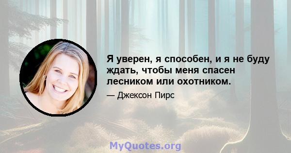 Я уверен, я способен, и я не буду ждать, чтобы меня спасен лесником или охотником.