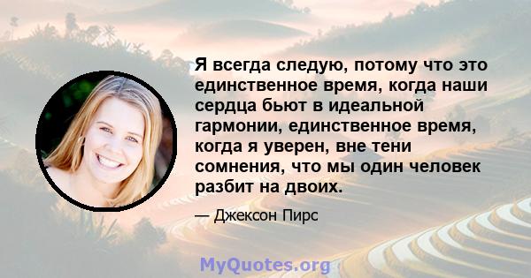 Я всегда следую, потому что это единственное время, когда наши сердца бьют в идеальной гармонии, единственное время, когда я уверен, вне тени сомнения, что мы один человек разбит на двоих.