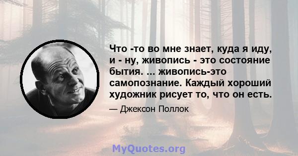 Что -то во мне знает, куда я иду, и - ну, живопись - это состояние бытия. ... живопись-это самопознание. Каждый хороший художник рисует то, что он есть.