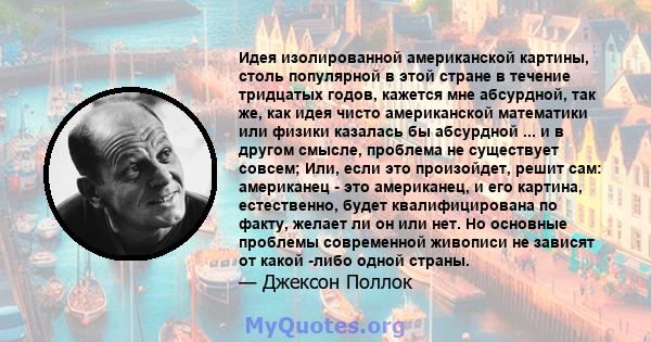 Идея изолированной американской картины, столь популярной в этой стране в течение тридцатых годов, кажется мне абсурдной, так же, как идея чисто американской математики или физики казалась бы абсурдной ... и в другом