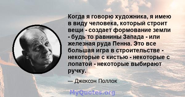 Когда я говорю художника, я имею в виду человека, который строит вещи - создает формование земли - будь то равнины Запада - или железная руда Пенна. Это все большая игра в строительстве - некоторые с кистью - некоторые