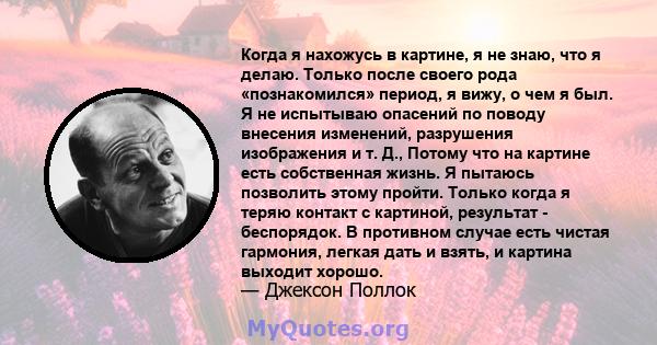 Когда я нахожусь в картине, я не знаю, что я делаю. Только после своего рода «познакомился» период, я вижу, о чем я был. Я не испытываю опасений по поводу внесения изменений, разрушения изображения и т. Д., Потому что