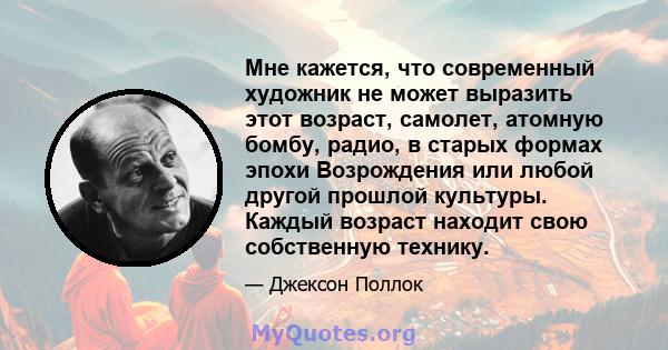 Мне кажется, что современный художник не может выразить этот возраст, самолет, атомную бомбу, радио, в старых формах эпохи Возрождения или любой другой прошлой культуры. Каждый возраст находит свою собственную технику.