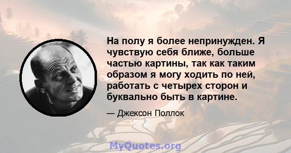 На полу я более непринужден. Я чувствую себя ближе, больше частью картины, так как таким образом я могу ходить по ней, работать с четырех сторон и буквально быть в картине.