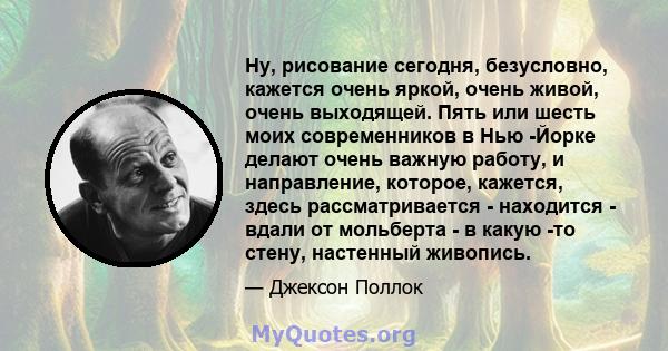 Ну, рисование сегодня, безусловно, кажется очень яркой, очень живой, очень выходящей. Пять или шесть моих современников в Нью -Йорке делают очень важную работу, и направление, которое, кажется, здесь рассматривается -