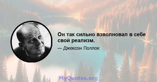 Он так сильно взволновал в себе свой реализм.