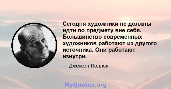 Сегодня художники не должны идти по предмету вне себя. Большинство современных художников работают из другого источника. Они работают изнутри.