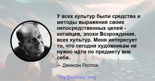 У всех культур были средства и методы выражения своих непосредственных целей - китайцев, эпохи Возрождения, всех культур. Меня интересует то, что сегодня художникам не нужно идти по предмету вне себя.