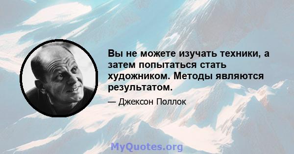 Вы не можете изучать техники, а затем попытаться стать художником. Методы являются результатом.