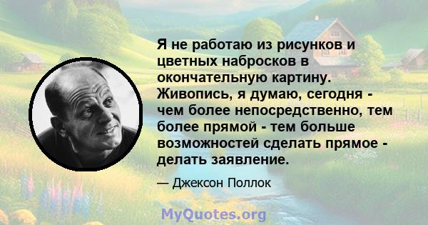 Я не работаю из рисунков и цветных набросков в окончательную картину. Живопись, я думаю, сегодня - чем более непосредственно, тем более прямой - тем больше возможностей сделать прямое - делать заявление.