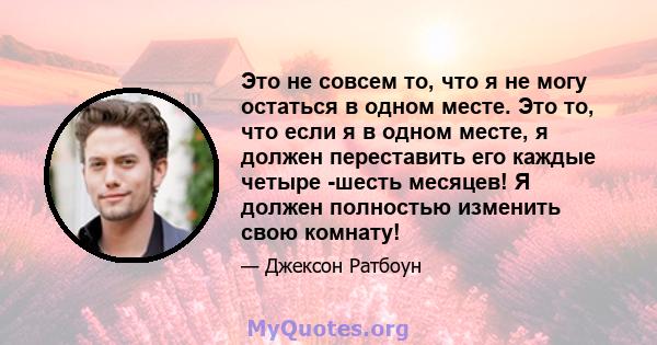 Это не совсем то, что я не могу остаться в одном месте. Это то, что если я в одном месте, я должен переставить его каждые четыре -шесть месяцев! Я должен полностью изменить свою комнату!