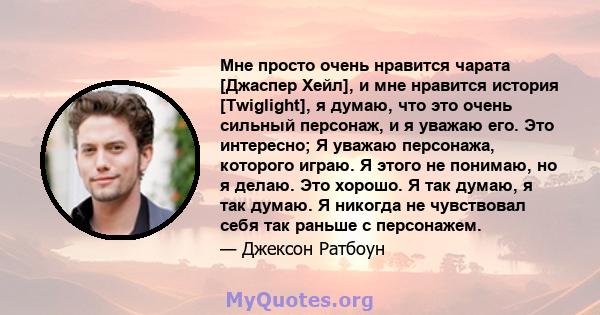 Мне просто очень нравится чарата [Джаспер Хейл], и мне нравится история [Twiglight], я думаю, что это очень сильный персонаж, и я уважаю его. Это интересно; Я уважаю персонажа, которого играю. Я этого не понимаю, но я