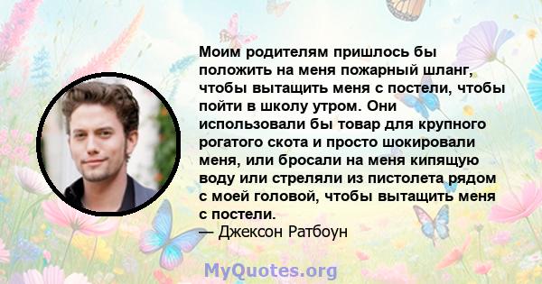 Моим родителям пришлось бы положить на меня пожарный шланг, чтобы вытащить меня с постели, чтобы пойти в школу утром. Они использовали бы товар для крупного рогатого скота и просто шокировали меня, или бросали на меня