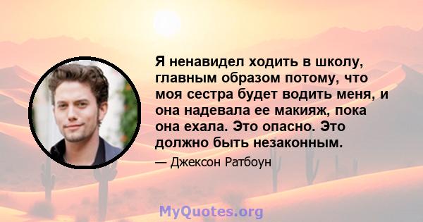 Я ненавидел ходить в школу, главным образом потому, что моя сестра будет водить меня, и она надевала ее макияж, пока она ехала. Это опасно. Это должно быть незаконным.